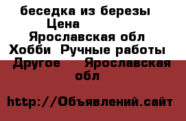 беседка из березы › Цена ­ 40 000 - Ярославская обл. Хобби. Ручные работы » Другое   . Ярославская обл.